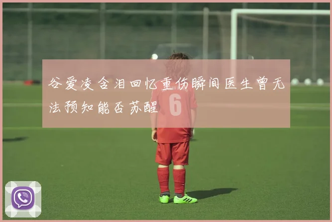 谷爱凌含泪回忆重伤瞬间医生曾无法预知能否苏醒