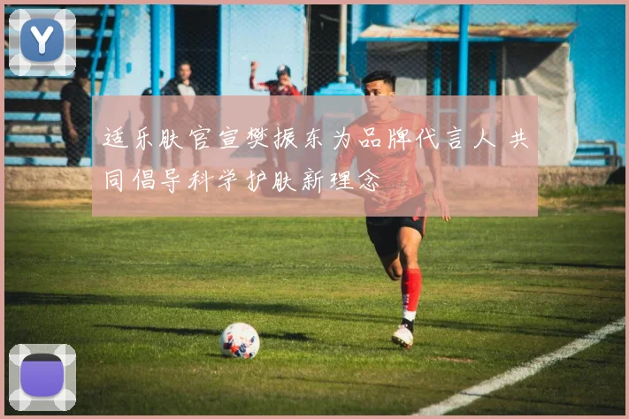 适乐肤官宣樊振东为品牌代言人 共同倡导科学护肤新理念