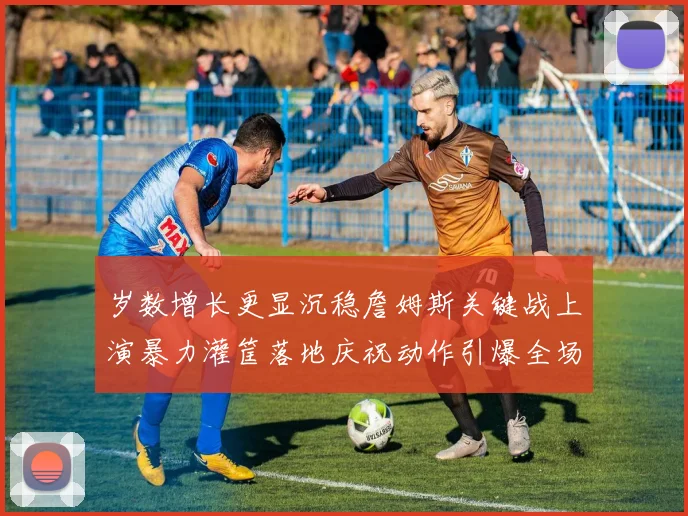 岁数增长更显沉稳詹姆斯关键战上演暴力灌筐落地庆祝动作引爆全场