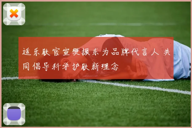 适乐肤官宣樊振东为品牌代言人 共同倡导科学护肤新理念