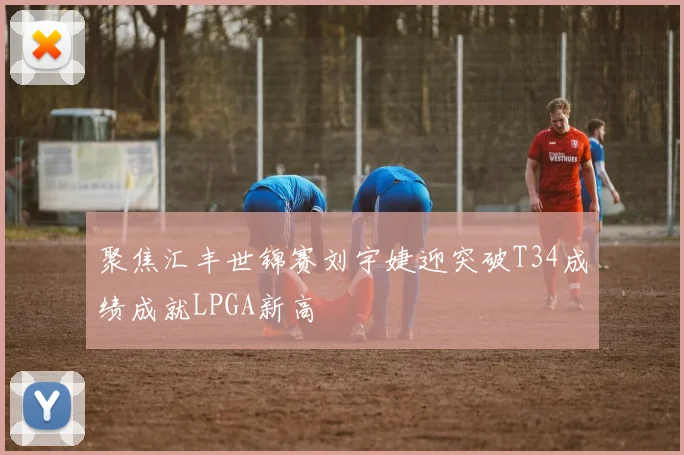 聚焦汇丰世锦赛刘宇婕迎突破T34成绩成就LPGA新高