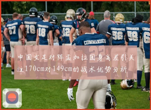 中国女足对阵孟加拉国身高差引关注170cm对149cm的战术优势分析