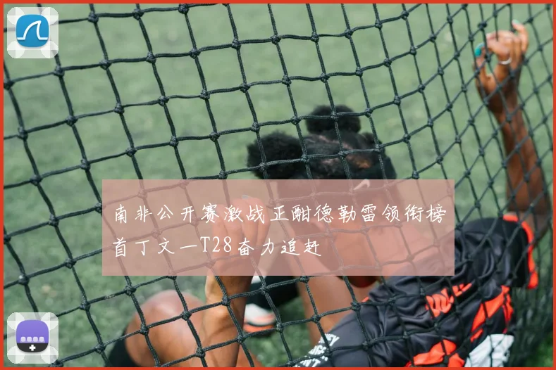 南非公开赛激战正酣德勒雷领衔榜首丁文一T28奋力追赶