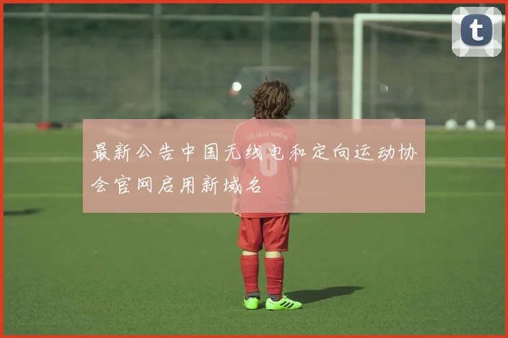 最新公告中国无线电和定向运动协会官网启用新域名