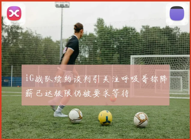 iG战队续约谈判引关注呼吸哥称降薪已达极限仍被要求等待