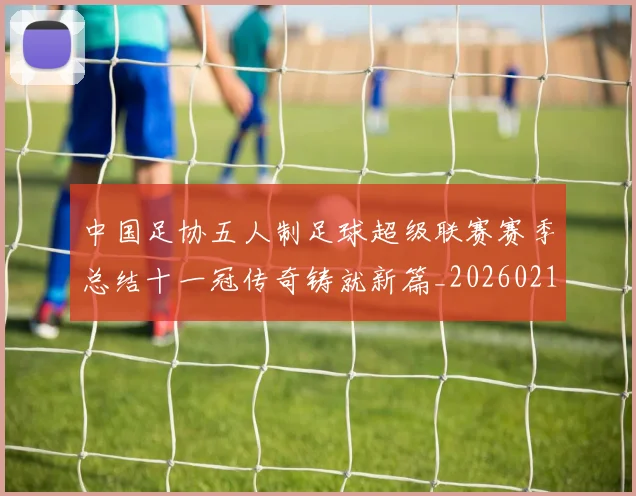 中国足协五人制足球超级联赛赛季总结十一冠传奇铸就新篇_20260210132027