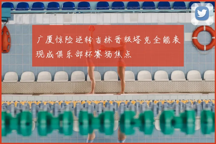 广厦惊险逆转吉林晋级塔克全能表现成俱乐部杯赛场焦点