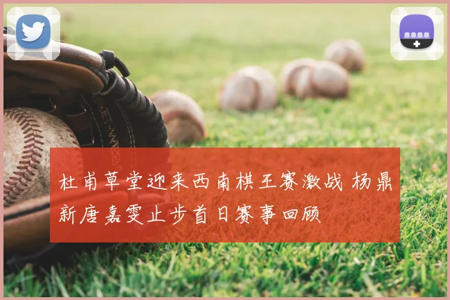 杜甫草堂迎来西南棋王赛激战 杨鼎新唐嘉雯止步首日赛事回顾