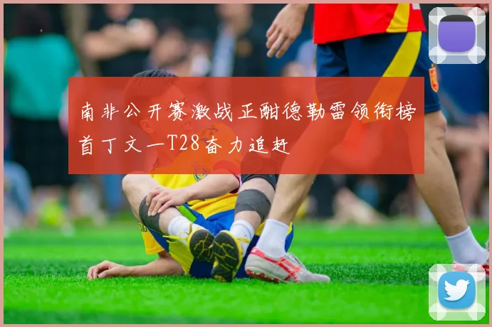 南非公开赛激战正酣德勒雷领衔榜首丁文一T28奋力追赶