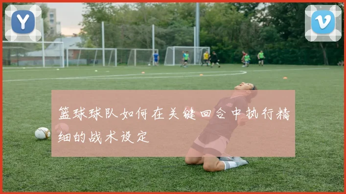 篮球球队如何在关键回合中执行精细的战术设定