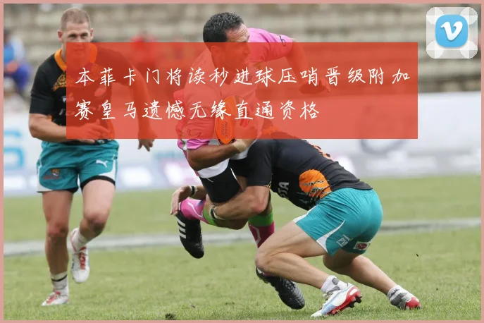 本菲卡门将读秒进球压哨晋级附加赛皇马遗憾无缘直通资格