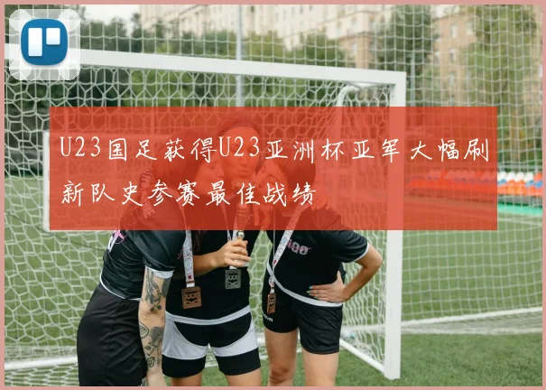 U23国足获得U23亚洲杯亚军大幅刷新队史参赛最佳战绩