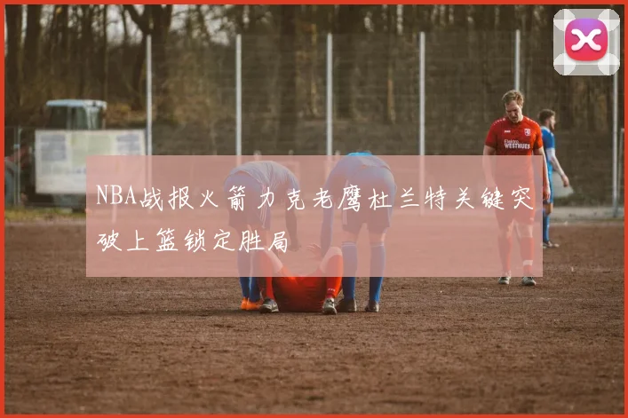 NBA战报火箭力克老鹰杜兰特关键突破上篮锁定胜局