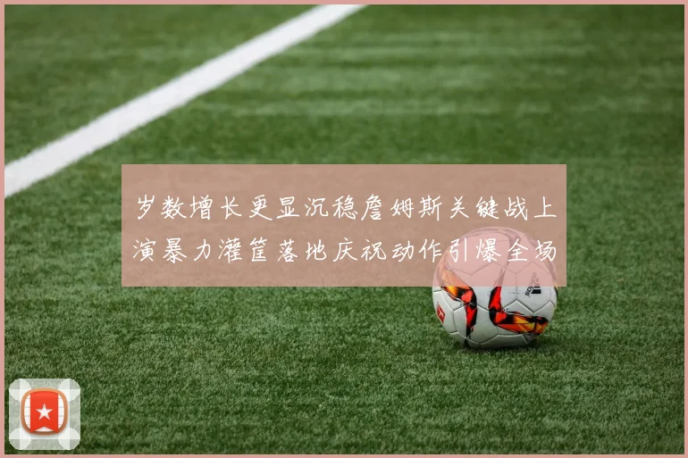岁数增长更显沉稳詹姆斯关键战上演暴力灌筐落地庆祝动作引爆全场